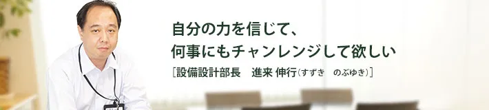 自分の力を信じて、何事にもチャレンジして欲しい 設備設計部長 進来 伸行 すずきのぶゆき